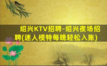 绍兴KTV招聘-绍兴夜场招聘(迷人模特每晚轻松入账)